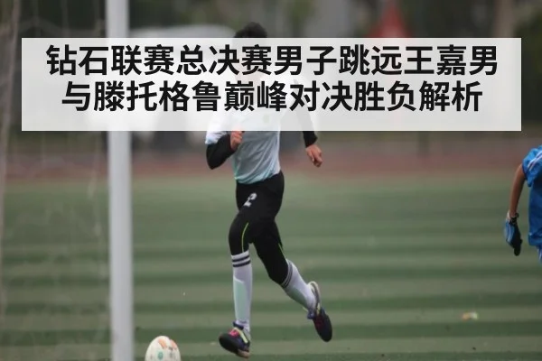 钻石联赛总决赛男子跳远王嘉男与滕托格鲁巅峰对决胜负解析