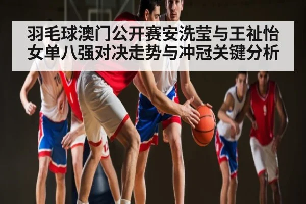 羽毛球澳门公开赛安洗莹与王祉怡女单八强对决走势与冲冠关键分析