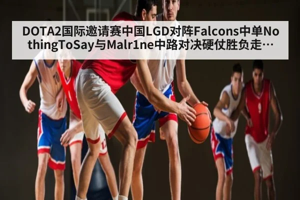 DOTA2国际邀请赛中国LGD对阵Falcons中单NothingToSay与Malr1ne中路对决硬仗胜负走势关键分析