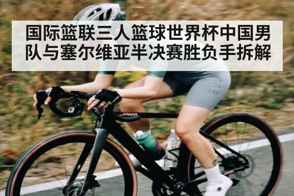 国际篮联三人篮球世界杯中国男队与塞尔维亚半决赛胜负手拆解