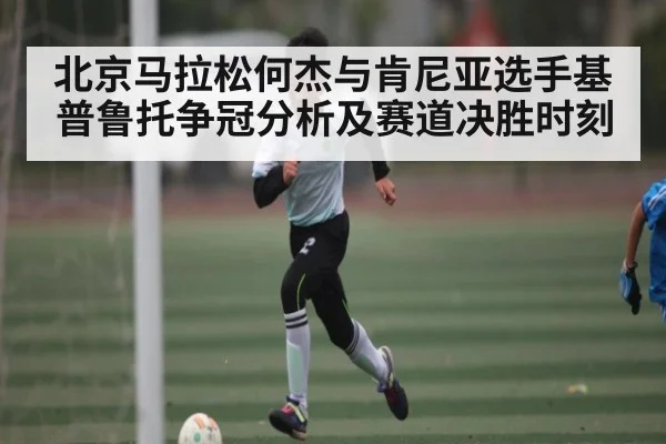 北京马拉松何杰与肯尼亚选手基普鲁托争冠分析及赛道决胜时刻