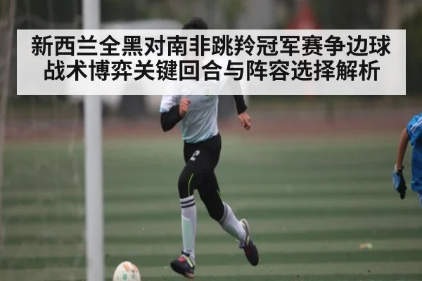 新西兰全黑对南非跳羚冠军赛争边球战术博弈关键回合与阵容选择解析