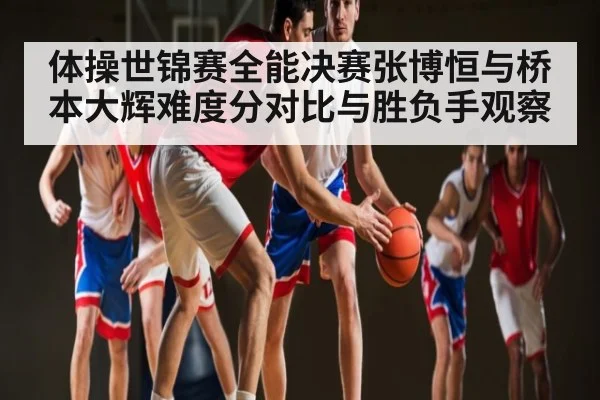 体操世锦赛全能决赛张博恒与桥本大辉难度分对比与胜负手观察